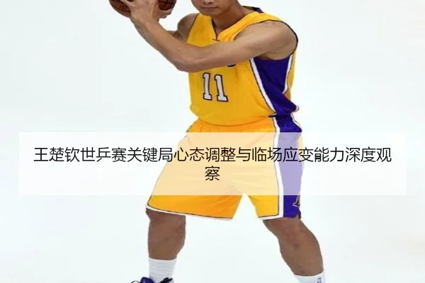王楚钦世乒赛关键局心态调整与临场应变能力深度观察